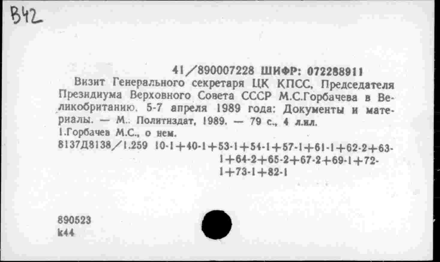 ﻿Ы1.
41/890007228 ШИФР: 072288911
Визит Генерального секретаря ЦК КПСС, Председателя Президиума Верховного Совета СССР М.С.Горбачева в Великобританию. 5-7 апреля 1989 года: Документы и материалы. — М. Политиздат, 1989. — 79 с., 4 л.ил.
(.Горбачев М.С., о нем.
8137Д8138/1.259 10-1+40-1+53-1 + 54-1+57-1+6Ы+62-2+63-
1 +64-2+65-2+67-2+69-1+72-1+73-1+82-1
890523 к44